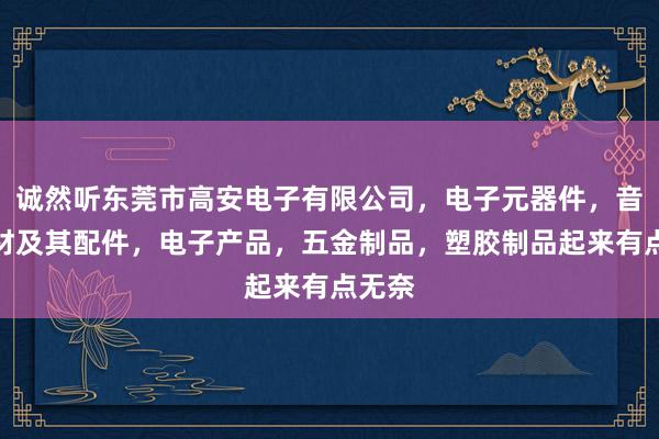 诚然听东莞市高安电子有限公司，电子元器件，音响器材及其配件，电子产品，五金制品，塑胶制品起来有点无奈