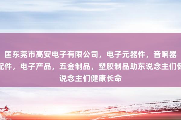 匡东莞市高安电子有限公司，电子元器件，音响器材及其配件，电子产品，五金制品，塑胶制品助东说念主们健康长命