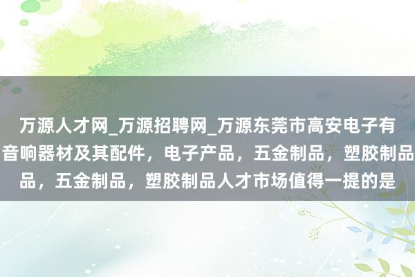 万源人才网_万源招聘网_万源东莞市高安电子有限公司，电子元器件，音响器材及其配件，电子产品，五金制品，塑胶制品人才市场值得一提的是