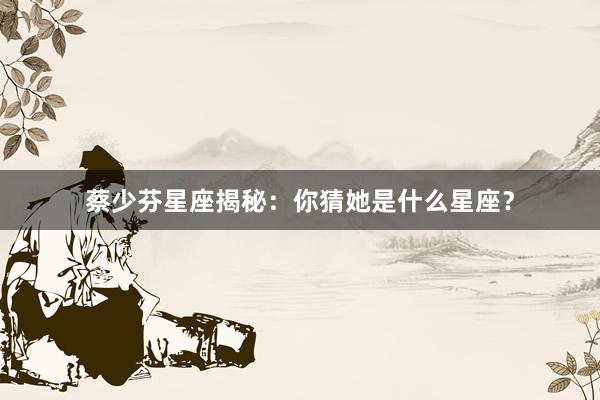 蔡少芬星座揭秘：你猜她是什么星座？